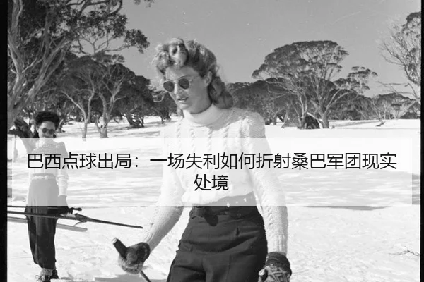 巴西点球出局：一场失利如何折射桑巴军团现实处境